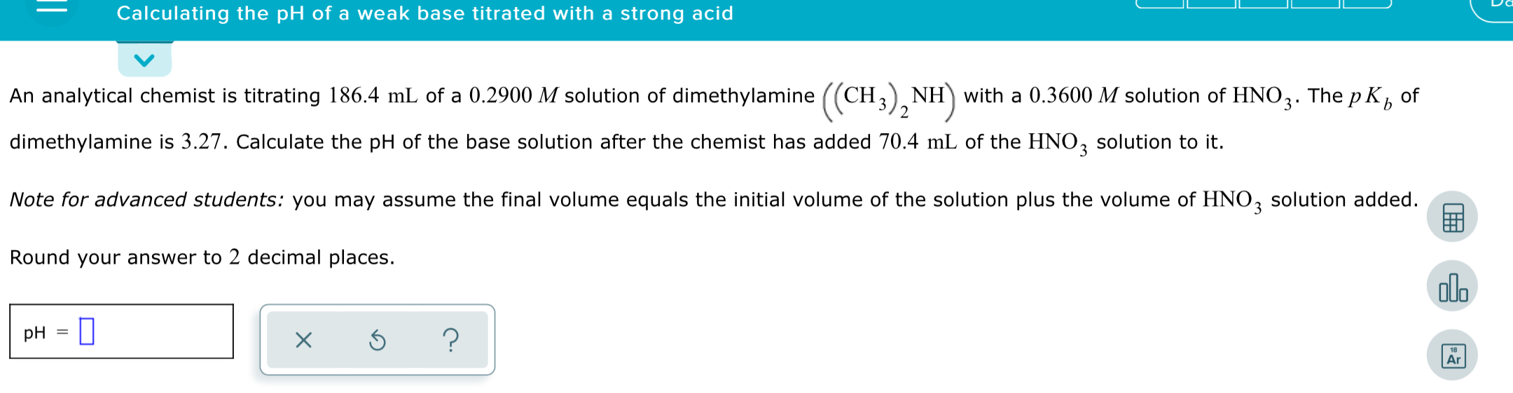 Calculating the pH of a weak base titrated with a strong acid
An analytical chemist is titrating 186.4 mL of a 0.2900 M solution of dimethylamine ((CH3), NH) with a 0.3600 M solution of HNO3. The p K, of
dimethylamine is 3.27. Calculate the pH of the base solution after the chemist has added 70.4 mL of the HNO, solution to it.
Note for advanced students: you may assume the final volume equals the initial volume of the solution plus the volume of HNO, solution added.
Round your answer to 2 decimal places.
olo
pH
Ar
