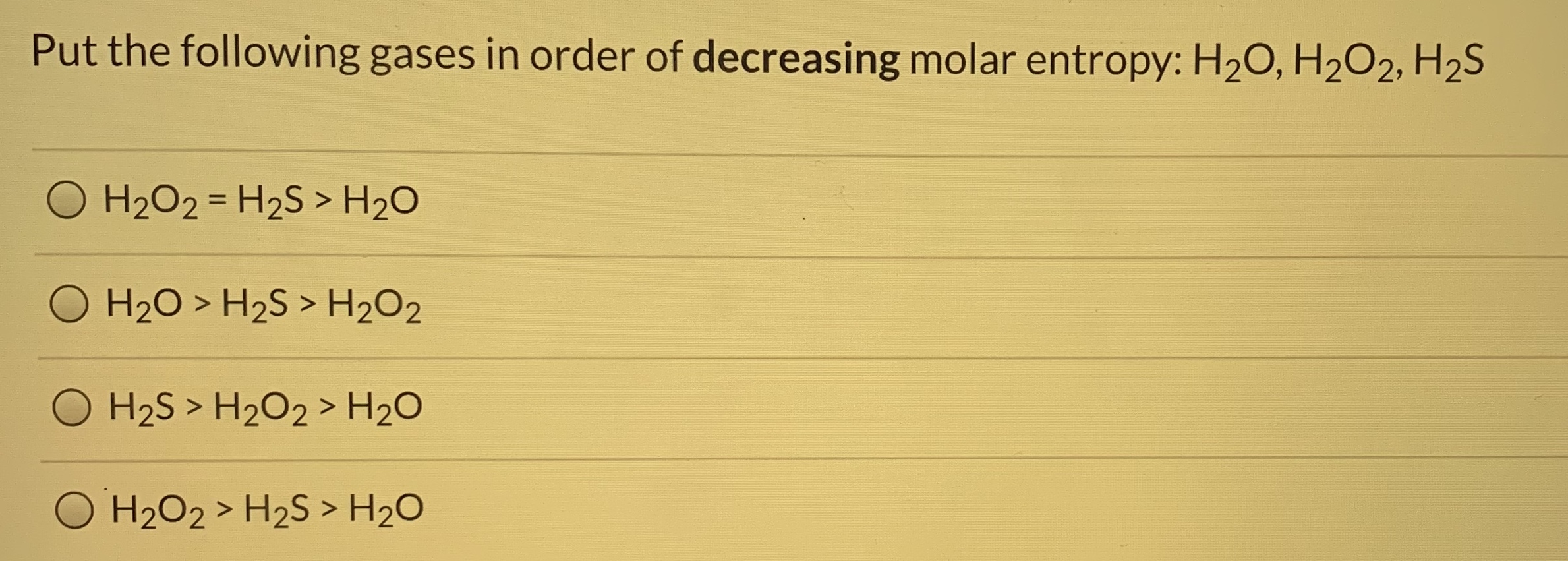 Put the following gases in order of decreasing molar entropy: H20, H2O2, H2S
O H2O2 = H2S > H2O
%3D
H20 > H2S > H202
O H2S > H2O2 > H20
O H2O2 > H2S > H2O
