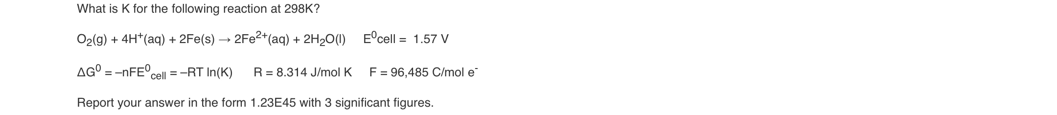 What is K for the following reaction at 298K?
O2(g) + 4H*(aq) + 2Fe(s) → 2FE2+(aq) + 2H2O(1)
E°cell = 1.57 V
AG° = -NFE°.
cell =-RT In(K)
R = 8.314 J/mol K
F = 96,485 C/mol e
Report your answer in the form 1.23E45 with 3 significant figures.
