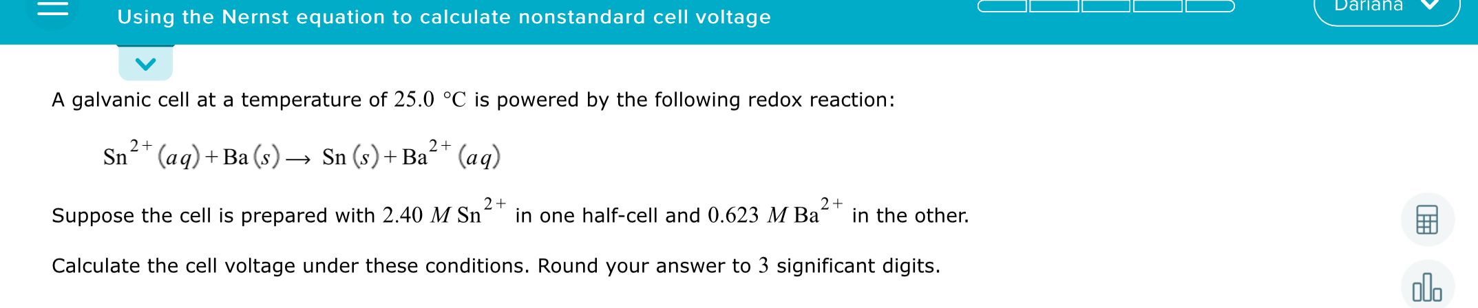 Dariana
Using the Nernst equation to calculate nonstandard cell voltage
A galvanic cell at a temperature of 25.0 °C is powered by the following redox reaction:
Sn" (aq) + Ba (s)→ Sn (s) + Ba-™ (aq)
2+
Suppose the cell is prepared with 2.40 M Sn
in one half-cell and 0.623 M Ba'
2+
in the other.
Calculate the cell voltage under these conditions. Round your answer to 3 significant digits.
alo
