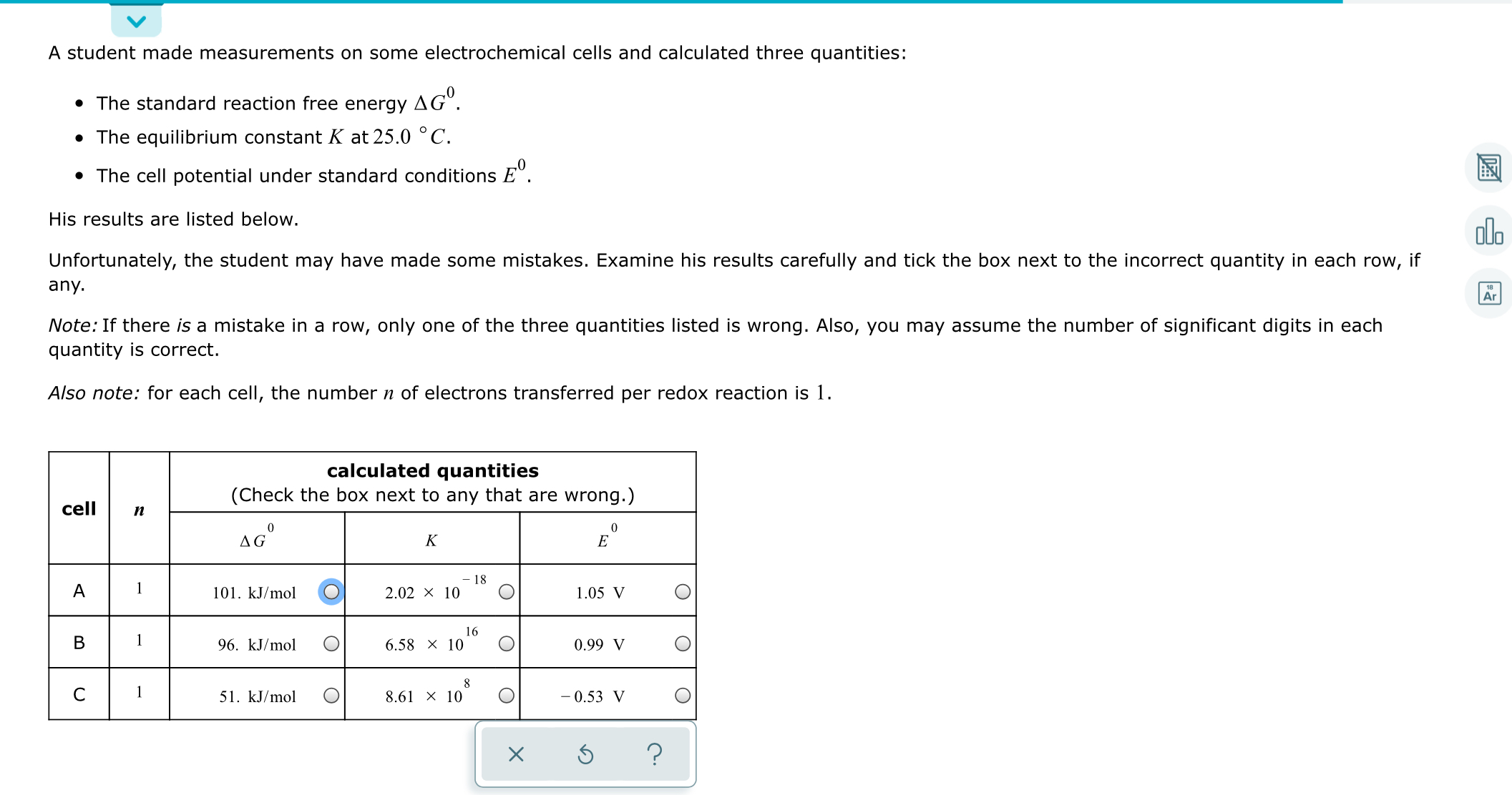 A student made measurements on some electrochemical cells and calculated three quantities:
• The standard reaction free energy
до".
• The equilibrium constant K at 25.0 ° C.
• The cell potential under standard conditions E°.
His results are listed below.
ola
Unfortunately, the student may have made some mistakes. Examine his results carefully and tick the box next to the incorrect quantity in each row,
if
any.
Ar
Note: If there is a mistake in a row, only one of the three quantities listed is wrong. Also, you may assume the number of significant digits in each
quantity is correct.
Also note: for each cell, the number n of electrons transferred per redox reaction is 1.
calculated quantities
(Check the box next to any that are wrong.)
cell
п
AG°
K
18
1
101. kJ/mol
2.02 × 10
1.05 V
16
1
96. kJ/mol
6.58 x 10
0.99 V
1
51. kJ/mol
8.61 x 10
- 0.53 V
B.
