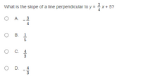 ### Question: 
What is the slope of a line perpendicular to \( y = \frac{3}{4}x + 5 \)?

### Answer Choices:
A. \(-\frac{3}{4}\)<br>
B. \(\frac{1}{5}\)<br>
C. \(\frac{4}{3}\)<br>
D. \(-\frac{4}{3}\)

### Explanation:
In this problem, we are required to find the slope of a line that is perpendicular to the given line equation \( y = \frac{3}{4}x + 5 \). 

To solve this, recall that the slope of a perpendicular line is the negative reciprocal of the slope of the given line. The slope-intercept form of a line is written as \( y = mx + b \), where \( m \) represents the slope.

Here, the slope \( m \) of the given line is \( \frac{3}{4} \). 

To find the slope of the perpendicular line, we take the negative reciprocal of \( \frac{3}{4} \):
\[ \text{Negative Reciprocal} = -\left( \frac{4}{3} \right) = -\frac{4}{3} \]

Therefore, the correct answer is:

### Answer:
D. \(-\frac{4}{3}\)