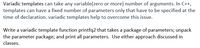 Variadic templates can take any variable(zero or more) number of arguments. In C++,
templates can have a fixed number of parameters only that have to be specified at the
time of declaration. variadic templates help to overcome this issue.
Write a variadic template function printfq2 that takes a package of parameters; unpack
the parameter package; and print all parameters. Use either approach discussed in
classes.
