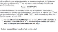 Given: A local citizen is campaigning for an open city council seat. He/she knows
that votes are influenced by TV and newspaper ads according to the following
production function:
Votes = 300TV0.6NP0.2,
where TV represents the number of TV ads and NP represents the number of
newspaper ads. Thus, the marginal product of a newspaper ad is 60TV0.6NP-0.8 and
the marginal product of a TV ad is 180TV-0.4NP0.2. A television ad costs $800 and a
local newspaper ad costs $200.
a. The candidate is on a tight budget and needs 1,800 votes to win. What is
the lowest-cost combination of TV and newspaper ads that will secure
their victory (fractional numbers of ads are fine)?
b. How much will that bundle of ads cost in total?
