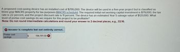 A proposed cost-saving device has an installed cost of $795,000. The device will be used in a five-year project but is classified as
three-year MACRS property for tax purposes (MACRS schedule). The required initial net working capital investment is $79,000, the tax
rate is 22 percent, and the project discount rate is 11 percent. The device has an estimated Year 5 salvage value of $121,000. What
level of pretax cost savings do we require for this project to be profitable?
Note: Do not round intermediate calculations and round your answer to 2 decimal places, e.g., 32.16.
X Answer is complete but not entirely correct.
Pretax cost
savings
194,191.50 X
$