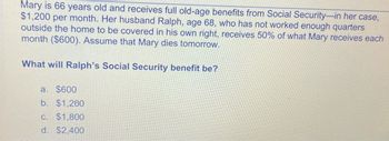 Mary is 66 years old and receives full old-age benefits from Social Security-in her case,
$1,200 per month. Her husband Ralph, age 68, who has not worked enough quarters
outside the home to be covered in his own right, receives 50% of what Mary receives each
month ($600). Assume that Mary dies tomorrow.
What will Ralph's Social Security benefit be?
a. $600
b. $1,200
c. $1,800
d. $2.400
