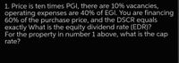 1. Price is ten times PGI, there are 10% vacancies,
operating expenses are 40% of EGI. You are financing
60% of the purchase price, and the DSCR equals
exactly What is the equity dividend rate (EDR)?
For the property in number 1 above, what is the cap
rate?
