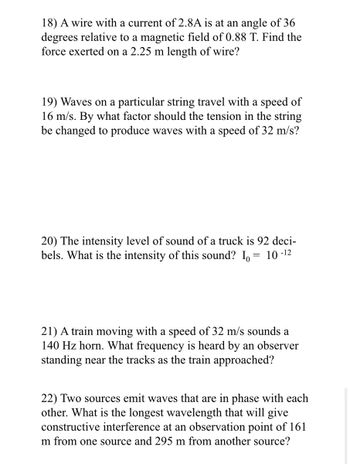 18) A wire with a current of 2.8A is at an angle of 36
degrees relative to a magnetic field of 0.88 T. Find the
force exerted on a 2.25 m length of wire?
19) Waves on a particular string travel with a speed of
16 m/s. By what factor should the tension in the string
be changed to produce waves with a speed of 32 m/s?
20) The intensity level of sound of a truck is 92 deci-
bels. What is the intensity of this sound? Io:
10-12
21) A train moving with a speed of 32 m/s sounds a
140 Hz horn. What frequency is heard by an observer
standing near the tracks as the train approached?
22) Two sources emit waves that are in phase with each
other. What is the longest wavelength that will give
constructive interference at an observation point of 161
m from one source and 295 m from another source?