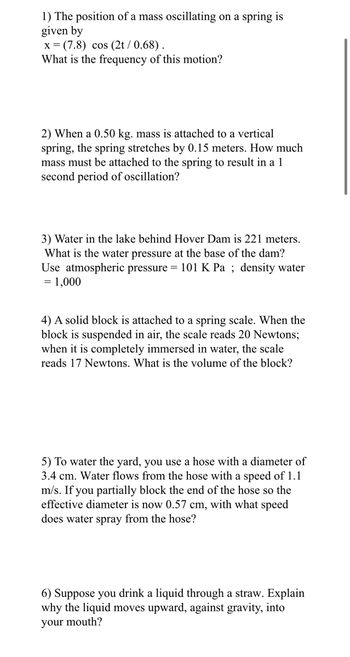 1) The position of a mass oscillating on a spring is
given by
x=(7.8) cos (2t / 0.68).
What is the frequency of this motion?
2) When a 0.50 kg. mass is attached to a vertical
spring, the spring stretches by 0.15 meters. How much
mass must be attached to the spring to result in al
second period of oscillation?
3) Water in the lake behind Hover Dam is 221 meters.
What is the water pressure at the ase of the dam?
Use atmospheric pressure = 101 K Pa; density water
= 1,000
4) A solid block is attached to a spring scale. When the
block is suspended in air, the scale reads 20 Newtons;
when it is completely immersed in water, the scale
reads 17 Newtons. What is the volume of the block?
5) To water the yard, you use a hose with a diameter of
3.4 cm. Water flows from the hose with a speed of 1.1
m/s. If you partially block the end of the hose so the
effective diameter is now 0.57 cm, with what speed
does water spray from the hose?
6) Suppose you drink a liquid through a straw. Explain
why the liquid moves upward, against gravity, into
your mouth?