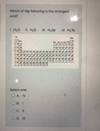 **Question:**

Which of the following is the *strongest* acid?

I. H₂O  
II. H₂S  
III. H₂Se  
IV. H₂Te  

**Periodic Table Diagram:**

A periodic table is provided, displaying elements arranged by groups and periods. Key groups relevant to the question, like VIA, where Oxygen (O), Sulfur (S), Selenium (Se), and Tellurium (Te) are located, are highlighted. These elements are crucial for assessing the strength of hydrides.

**Multiple Choice Options:**

Select one:

- A. IV
- B. I
- C. II
- D. III

**Explanation of the Diagram:**

The periodic table highlights Group VIA elements, which influence the acid strength of their hydrides (H₂O, H₂S, H₂Se, H₂Te). The acid strength typically increases down the group when bound to hydrogen.