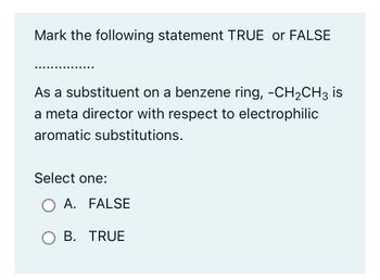 Mark the following statement TRUE or FALSE
As a substituent on a benzene ring, -CH₂CH3 is
a meta director with respect to electrophilic
aromatic substitutions.
Select one:
O A. FALSE
OB. TRUE