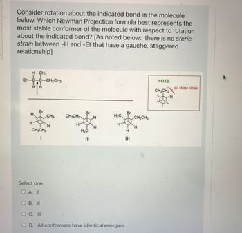 **Rotational Stability in Newman Projections**

Consider rotation about the indicated bond in the molecule below. Which Newman Projection formula best represents the most stable conformer of the molecule with respect to rotation about the indicated bond? [As noted below: there is no steric strain between -H and -Et that have a gauche, staggered relationship]

**Diagrams:**
- There is a molecular diagram at the top showing a compound with a central carbon atom bonded to a bromine, a hydrogen, and an ethyl group (CH₂CH₃).
- Below are three Newman projection diagrams labeled I, II, and III:
  - **I**: Shows bromine and an ethyl group in a staggered formation with hydrogen atoms.
  - **II**: Shows bromine and hydrogen in a staggered formation with an ethyl group and other hydrogen atoms.
  - **III**: Shows the ethyl group and hydrogen staggered, with bromine positioned next to hydrogen atoms.
- A note box to the right emphasizes that there is "no steric strain" when CH₃CH₂ and H are in this position.

**Select one:**
- A. I
- B. II
- C. III
- D. All conformers have identical energies.

The diagram in the note suggests that the absence of steric strain occurs when larger groups are staggered.