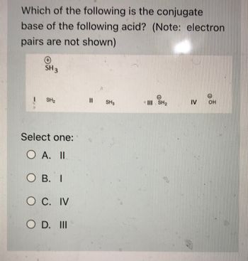 **Question:**

Which of the following is the conjugate base of the following acid? (Note: electron pairs are not shown)

**Chemical Structures:**

- Acid: \( \text{SH}_3^+ \)

**Options:**

- I. \( \text{SH}_2 \)
- II. \( \text{SH}_3 \)
- III. \( \text{SH}_2^- \)
- IV. \( \text{OH}^- \)

**Select one:**

- A. II
- B. I
- C. IV
- D. III

**Explanation:**

To determine the conjugate base of an acid, one hydrogen ion (H⁺) should be removed. Considering the acid \( \text{SH}_3^+ \), removal of \( \text{H}^+ \) results in the neutral \( \text{SH}_2 \) (Option III).