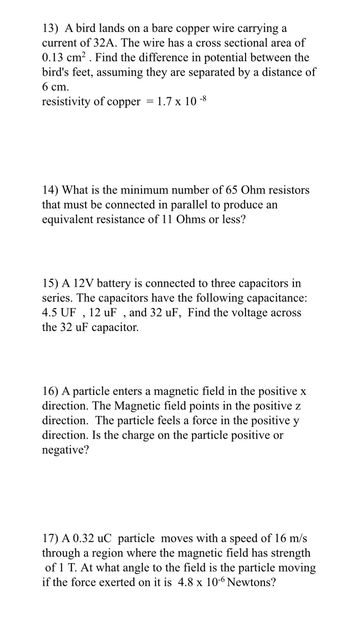 13) A bird lands on a bare copper wire carrying a
current of 32A. The wire has a cross sectional area of
0.13 cm². Find the difference in potential between the
bird's feet, assuming they are separated by a distance of
6 cm.
resistivity of copper = 1.7 x 10-8
14) What is the minimum number of 65 Ohm resistors
that must be connected in parallel to produce an
equivalent resistance of 11 Ohms or less?
15) A 12V battery is connected to three capacitors in
series. The capacitors have the following capacitance:
4.5 UF, 12 uF, and 32 uF, Find the voltage across
the 32 uF capacitor.
16) A particle enters a magnetic field in the positive x
direction. The Magnetic field points in the positive z
direction. The particle feels a force in the positive y
direction. Is the charge on the particle positive or
negative?
17) A 0.32 uC particle moves with a speed of 16 m/s
through a region where the magnetic field has strength
of 1 T. At what angle to the field is the particle moving
if the force exerted on it is 4.8 x 10-6 Newtons?