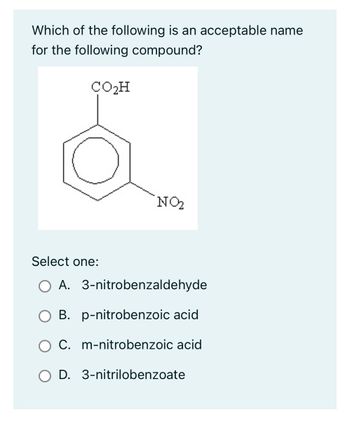 Which of the following is an acceptable name
for the following compound?
CO₂H
NO₂
Select one:
O A. 3-nitrobenzaldehyde
O B. p-nitrobenzoic acid
O C. m-nitrobenzoic acid
D. 3-nitrilobenzoate