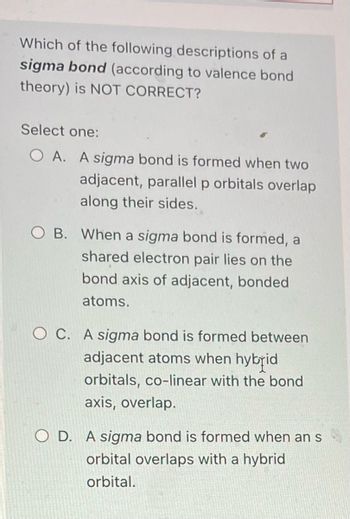 Which of the following descriptions of a
sigma bond (according to valence bond
theory) is NOT CORRECT?
Select one:
OA. A sigma bond is formed when two
adjacent, parallel p orbitals overlap
along their sides.
O B. When a sigma bond is formed, a
shared electron pair lies on the
bond axis of adjacent, bonded
atoms.
OC. A sigma bond is formed between
adjacent atoms when hybrid
orbitals, co-linear with the bond
axis, overlap.
O D. A sigma bond is formed when an s
orbital overlaps with a hybrid
orbital.