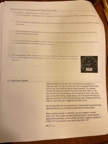 Question Set 2.3: Uncertainty with Digital Instruments
1. The reading on a digital stopwatch is 0.76 seconds.
If the manufacturer's specifications state a maximum error of 1%, determine the absolute and relative uncertainty.
b. If the manufacturer's specifications state that the maximum error is 0.025 seconds, determine the absolute and relative
her uncertainty.
C.
If the manufacturer's specifications are not available, determine the absolute and relative uncertainty based on the
certainty implied by the display moms
d. If we assume the person using the stopwatch adds an uncertainty of 0.25 seconds due to reaction time, determine the
absolute and relative uncertainty due to reaction time.
unisheonu evilclay
2. The analog gauge at right measures the rate of engine rotation in rotations per minute (rpm)
and the digital display shows fuel economy in miles per gallon (mpg). Express each reading in
x+Ax form.
2.4 Significant Figures
and the uncerta
do uncertainty is t
1.5540.005 V
x1000
22.6
Significant figures are another way to describe the uncertainty in a
measured value. We will not review the rules for significant figures here,
but let's look how significant figures imply uncertainty. For example,
consider the measured value for the mass of the Earth: 6380 km. We
know that the last decimal place is the uncertain one. Much in the same
way we did when reading a digital display, we must assume that this last
digit may have been rounded and that the true value is between 6375 and
6385 km. We'd write this in x+Ax form as 6380 ± 5 km.
We can generalize this by saying that for a measurement expressed using
significant figures, the uncertainty is half of the last decimal place.
Here's another example. In chemistry, we use Avogadro's number:
6.02 x 1023. This number has three significant figures. The last decimal
place is the hundredths, so this number and has an implied uncertainty of
0.005 x 1023. In x±4x form, we'd write 6.02±0.005 x 1023.
18 | Page
101