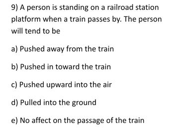 9) A person is standing on a railroad station
platform when a train passes by. The person
will tend to be
a) Pushed away from the train
b) Pushed in toward the train
c) Pushed upward into the air
d) Pulled into the ground
e) No affect on the passage of the train