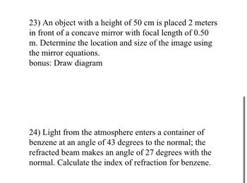 23) An object with a height of 50 cm is placed 2 meters
in front of a concave mirror with focal length of 0.50
m. Determine the location and size of the image using
the mirror equations.
bonus: Draw diagram
24) Light from the atmosphere enters a container of
benzene at an angle of 43 degrees to the normal; the
refracted beam makes an angle of 27 degrees with the
normal. Calculate the index of refraction for benzene.