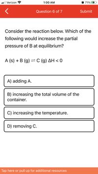 l Verizon ?
1:00 AM
O 71%
Question 6 of 7
Submit
Consider the reaction below. Which of the
following would increase the partial
pressure of Bat equilibrium?
A (s) + B (g) =C (g) AH < 0
A) adding A.
B) increasing the total volume of the
container.
C) increasing the temperature.
D) removing C.
Tap here or pull up for additional resources
