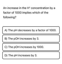 An increase in the H* concentration by a
factor of 1000 implies which of the
following?
A) The pH decreases by a factor of 1000.
B) The pOH increases by 3.
C) The pOH increases by 1000.
D) The pH increases by 3.
