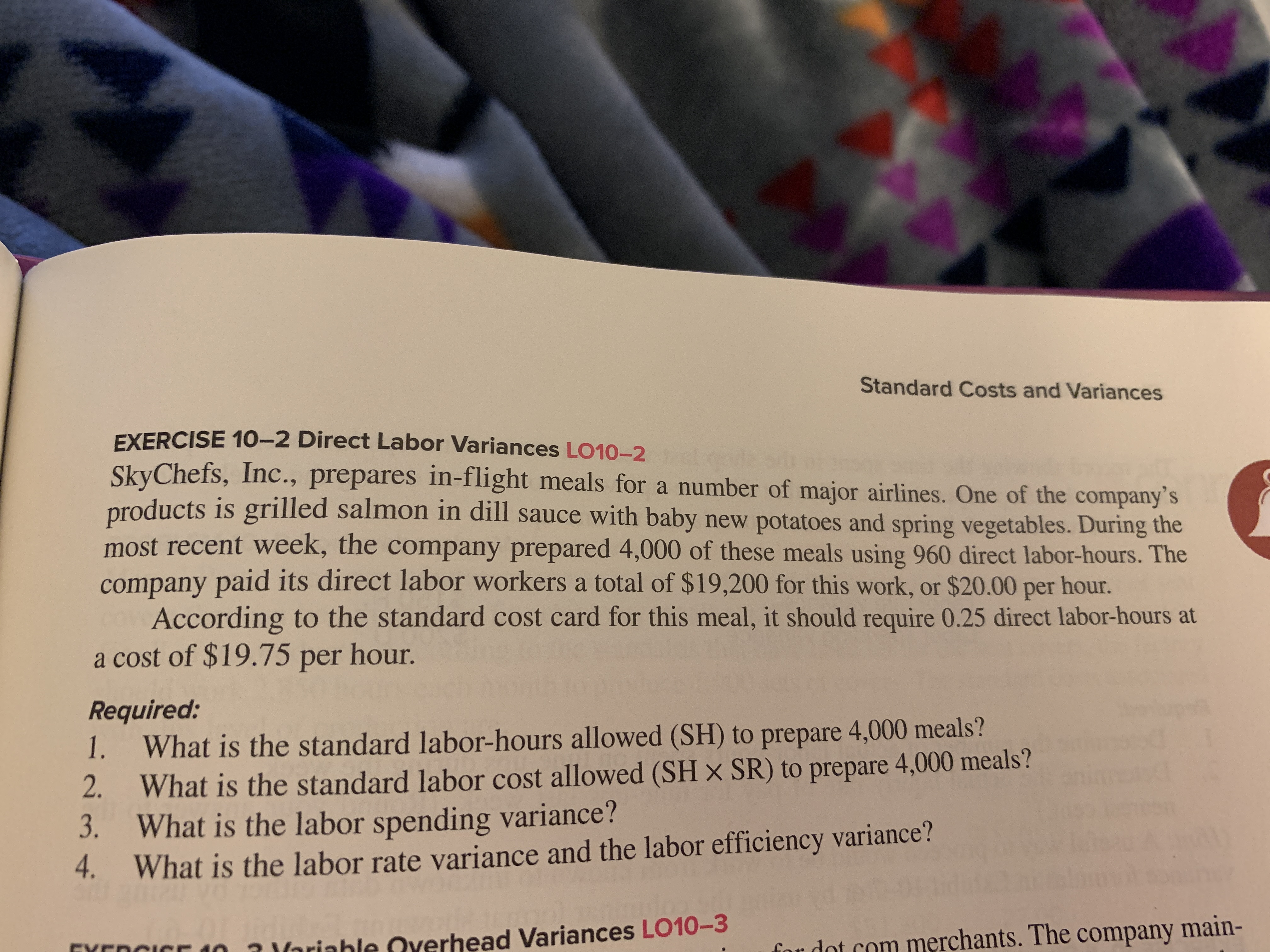 Standard Costs and Variances
EXERCISE 10–2 Direct Labor Variances LO10-2
code
SkyChefs, Inc., prepares in-flight meals for a number of major airlines. One of the company's
products is grilled salmon in dill sauce with baby new potatoes and spring vegetables. During the
most recent week, the company prepared 4,000 of these meals using 960 direct labor-hours. The
company paid its direct labor workers a total of $19,200 for this work, or $20.00 per hour.
According to the standard cost card for this meal, it should require 0.25 direct labor-hours at
a cost of $19.75 per hour.
Required:
1.
What is the standard labor-hours allowed (SH) to prepare 4,000 meals?
What is the standard labor cost allowed (SH × SR) to prepare 4,000 meals?
What is the labor spending variance?
2.
3.
4.
What is the labor rate variance and the labor efficiency variance?
rhead Variances LO10-3
merchants. The company main-
