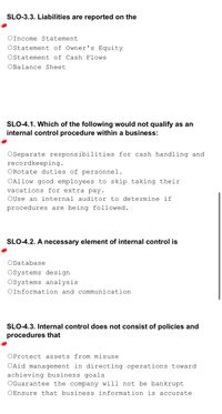 SLO-3.3. Liabilities are reported on the
*
OIncome Statement
Ostatement of Owner's Equity.
Ostatement of Cash Flows
OBalance Sheet
SLO-4.1. Which of the following would not qualify as an
internal control procedure within a business:
*
OSeparate responsibilities for cash handling and
recordkeeping.
ORotate duties of personnel.
OAllow good employees to skip taking their
vacations for extra pay.
OUse an internal auditor to determine if
procedures are being followed.
SLO-4.2. A necessary element of internal control is
*
ODatabase
OSystems design
Osystems analysis
OInformation and communication
SLO-4.3. Internal control does not consist of policies and
procedures that
*
OProtect assets from misuse
OAid management in directing operations toward
achieving business goals
OGuarantee the company will not be bankrupt
OEnsure that business information is accurate