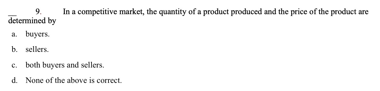 9.
In a competitive market, the quantity of a product produced and the price of the product are
determined by
a. buyers
b. sellers
both buyers and sellers.
C.
None of the above is correct.
d.
