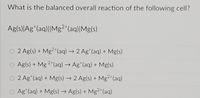 What is the balanced overall reaction of the following cell?
Ag(s)|Ag*(aq)||Mg²"(aq)|Mg(s)
O 2 Ag(s) + Mg²"(aq) → 2 Ag*(aq) + Mg(s)
O Ag(s) + Mg 2*(aq) → Ag*(aq) + Mg(s)
O 2 Ag (aq) + Mg(s)→ 2 Ag(s) + Mg2 (aq)
O Ag (aq) + Mg(s) → Ag(s) + Mg²"(aq)
