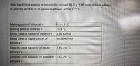 How much heat energy is required to convert 84.0 g (1.82 mol) of liquid ethanol
(C2H5OH) at 78.4 °C to gaseous ethanol at 105.0 °C?
Melting point of ethanol =
114.5 °C
Boiling point of ethanol =
78.4 °C
Molar heat of fusion of ethanol =
4.60 kJ/mol
Molar heat of vaporization of
38.56 kJ/mol
ethanol =
Specific heat capacity of liquid
2.45 J/g°C
ethanol =
Specific heat capacity of gaseous 1.43 J/g°C
ethanol =
