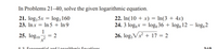 In Problems 21–40, solve the given logarithmic equation.

21. \(\log_{5} x = \log_{3} 160\)

22. \(\ln(10 + x) = \ln(3 + 4x)\)

23. \(\ln x = \ln 5 + \ln 9\)

24. \(3 \log_{x} = \log_{2} 36 + \log_{x} 12 - \log_{x} 2\)

25. \(\log_{5} \left(\frac{1}{x^3}\right) = 2\)

26. \(\log_{5} \sqrt[3]{x^2 + 17} = 2\)