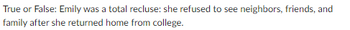 True or False: Emily was a total recluse: she refused to see neighbors, friends, and
family after she returned home from college.