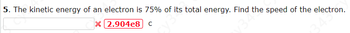 5. The kinetic energy of an electron is 75% of its total energy. Find the speed of the electron.
X 2.904e8] C
34