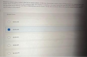 Based on market values, Gubler's Gym has an equity multiplier of 168 times. Shareholders require a return of 1179 percent on the company's stock and a
pretax return of 5.06 percent on the company's debt. The company is evaluating a new project that has the same risk as the company itself. The project
will generate annual aftertax cash flows of $321,000 per year for 9 years. The tax rate is 21 percent. What is the most the company would be willing to
spend today on the project?
Multiple Choice
$1,802,338
$1,953,295
$1,919,325
$1,864,487
$2,264,479