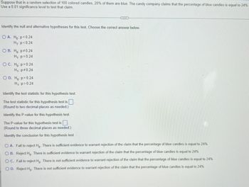 Suppose that in a random selection of 100 colored candies, 20% of them are blue. The candy company claims that the percentage of blue candies is equal to 24%.
Use a 0.01 significance level to test that claim.
...
Identify the null and alternative hypotheses for this test. Choose the correct answer below.
OA. Ho: p=0.24
H₁: p<0.24
OB. Ho: p0.24
H₁: p=0.24
OC. Ho: p= 0.24
H₁: p=0.24
O D. Ho: p= 0.24
H₁: p > 0.24
Identify the test statistic for this hypothesis test.
The test statistic for this hypothesis test is
(Round to two decimal places as needed.)
Identify the P-value for this hypothesis test.
The P-value for this hypothesis test is
(Round to three decimal places as needed.)
Identify the conclusion for this hypothesis test.
A. Fail to reject Ho. There is sufficient evidence to warrant rejection of the claim that the percentage of blue candies is equal to 24%
OB. Reject Ho. There is sufficient evidence to warrant rejection of the claim that the percentage of blue candies is equal to 24%
O C. Fail to reject Ho. There is not sufficient evidence to warrant rejection of the claim that the percentage of blue candies is equal to 24%
OD. Reject Ho. There is not sufficient evidence to warrant rejection of the claim that the percentage of blue candies is equal to 24%