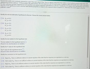 ### Hypothesis Testing Example

**Problem Statement:**
Assume that adults were randomly selected for a poll. They were asked if they “favor or oppose using federal tax dollars to fund medical research using stem cells obtained from human embryos.” Of those polled, 482 were in favor, 403 were opposed, and 122 were unsure. A politician claims that people don't really understand the stem cell issue and their responses to such questions are random responses equivalent to a coin toss. Exclude the 122 subjects who said that they were unsure, and use a 0.05 significance level to test the claim that the proportion of subjects who respond in favor is equal to 0.5. What does the result suggest about the politician’s claim?

**Steps for Statistical Hypothesis Test:**

1. **Identify the null and alternative hypotheses for this test. Choose the correct answer below:**

   - **A.**
     - \(H_0: p = 0.5\)
     - \(H_1: p > 0.5\)
   - **B.**
     - \(H_0: p = 0.5\)
     - \(H_1: p = 0.5\)
   - **C.**
     - \(H_0: p > 0.5\)
     - \(H_1: p = 0.5\)
   - **D.**
     - \(H_0: p = 0.5\)
     - \(H_1: p \neq 0.5\)

2. **Identify the test statistic for this hypothesis test:**
   The test statistic for this hypothesis test is \( \square \) (Round to two decimal places as needed).

3. **Identify the P-value for this hypothesis test:**
   The P-value for this hypothesis test is \( \_\_\_ \) (Round to three decimal places as needed).

4. **Identify the conclusion for this hypothesis test:**
   - **A.** Reject \( H_0 \). There is sufficient evidence to warrant rejection of the claim that the responses are equivalent to a coin toss.
   - **B.** Fail to reject \( H_0 \). There is not sufficient evidence to warrant rejection of the claim that the responses are equivalent to a coin toss.
   - **C.** Reject \( H_0 \). There is not sufficient evidence to warrant rejection