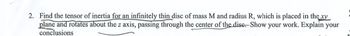 2. Find the tensor of inertia for an infinitely thin disc of mass M and radius R, which is placed in the xy
plane and rotates about the z axis, passing through the center of the disc. Show your work. Explain your
conclusions