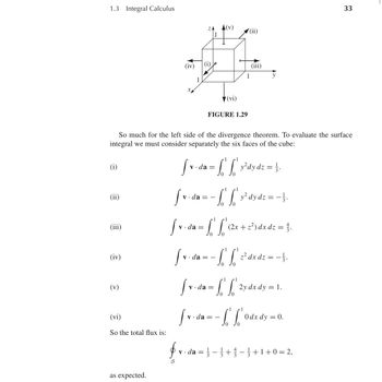 1.3 Integral Calculus
(iv)
1
ZA
1
(v)
(ii)
(vi)
FIGURE 1.29
1
So much for the left side of the divergence theorem. To evaluate the surface
integral we must consider separately the six faces of the cube:
(i)
(ii)
(iii)
(iv)
(v)
(vi)
So the total flux is:
1 1
[ v · da = f' f' y²dy dz = }
[ v. da
v.da
[ v · da = L
1 1
- S² S² y² dy dz = − } .
[ =
Sv.
$
S
v.da
L
1
1
(2x + z²) dx dz = 3.
1
- S' S² ² dx d² = − } .
L
1 1
[ v-da = L'S'
dz
S' S² 2y dx dy = 1.
Sv da = - S' S
L L
· ½
1
0dx dy = 0.
v da = -+-+1+0=2,
as expected.
33
33