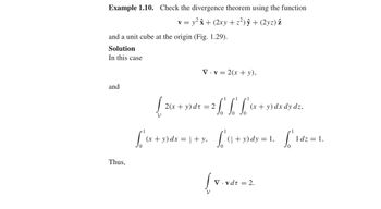 Example 1.10. Check the divergence theorem using the function
v = y²â+ (2xy + z²) ŷ + (2yz) z
and a unit cube at the origin (Fig. 1.29).
Solution
In this case
V.v=2(x + y),
and
1
{2(x + y) dt = 2 f f f (x +
y)dx dy dz.
1
S'
L'
=
(x + y) dx = + y,
= 1+y, f² (4 + y) dy =
1,
[ '1dz = 1.
0
Thus,
V.vdt = 2.