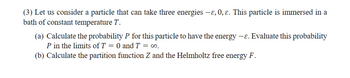 (3) Let us consider a particle that can take three energies —ɛ, 0, ɛ. This particle is immersed in a
bath of constant temperature T.
(a) Calculate the probability P for this particle to have the energy -ε. Evaluate this probability
P in the limits of T = 0 and T = ∞o.
(b) Calculate the partition function Z and the Helmholtz free energy F.