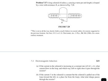 Problem 7.17 A long solenoid of radius a, carrying n turns per unit length, is looped
by a wire with resistance R, as shown in Fig. 7.28.
W
R
FIGURE 7.28
15 This is not at all the way electric fields actually behave in coaxial cables, for reasons suggested in
the previous footnote. See Sect. 9.5.3, or J. G. Cherveniak, Am. J. Phys., 54, 946 (1986), for a more
realistic treatment.
7.2 Electromagnetic Induction
321
(a) If the current in the solenoid is increasing at a constant rate (dI/dt = k), what
current flows in the loop, and which way (left or right) does it pass through the
resistor?
(b) If the current I in the solenoid is constant but the solenoid is pulled out of the
loop (toward the left, to a place far from the loop), what total charge passes
through the resistor?