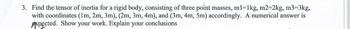 3. Find the tensor of inertia for a rigid body, consisting of three point masses, m1=1kg, m2=2kg, m3=3kg,
with coordinates (1m, 2m, 3m), (2m, 3m, 4m), and (3m, 4m, 5m) accordingly. A numerical answer is
expected. Show your work. Explain your conclusions