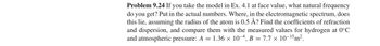 Problem 9.24 If you take the model in Ex. 4.1 at face value, what natural frequency
do you get? Put in the actual numbers. Where, in the electromagnetic spectrum, does
this lie, assuming the radius of the atom is 0.5 Å? Find the coefficients of refraction
and dispersion, and compare them with the measured values for hydrogen at 0°C
and atmospheric pressure: A = 1.36 × 10-4, B = 7.7 x 10-15 m².