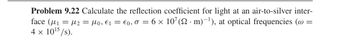 Problem 9.22 Calculate the reflection coefficient for light at an air-to-silver inter-
face (μ₁ = μ₂ = µ0, €1 = €0,σ = 6 × 107 (2· m)¯¹), at optical frequencies (@ =
4 × 1015/s).