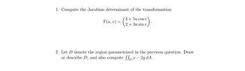 1. Compute the Jacobian determinant of the transformation

\[
T(u,v) = \begin{pmatrix} 4 + 5u \cos v \\ 2 + 3u \sin v \end{pmatrix}.
\]

2. Let \( D \) denote the region parametrized in the previous question. Draw or describe \( D \), and also compute \(\iint_D x - 2y \, dA\).