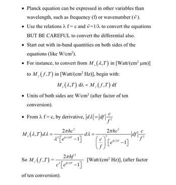 • Planck equation can be expressed in other variables than
wavelength, such as frequency (f) or wavenumber (ỹ).
• Use the relations λ f= c and v=1/λ to convert the equations
BUT BE CAREFUL to convert the differential also.
• Start out with in-band quantities on both sides of the
equations (like W/cm²).
• For instance, to convert from M, (2,7) in [Watt/(cm² µm)]
λ
to M, (f,T) in [Watt/(cm² Hz)], begin with:
M (2,T) d = M, (ƒ,T) df
λ
f
• Units of both sides are W/cm² (after factor of ten
conversion).
• From λ f = c, by derivative, |d2|=|df|
f
2πhc²
λ
M₁ (λ,T) dλ=
25
2 [ec
hc/2kT
-
So M, (f,T)
=
3.
2лhƒ³
C² [ef KT - 1]
of ten conversion).
-dλ =
5
2лhc²
hf/kT
A Lever-1]
|df|-
[Watt/(cm² Hz)], (after factor