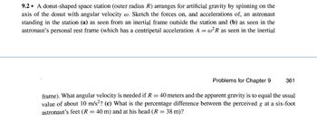 9.2 A donut-shaped space station (outer radius R) arranges for artificial gravity by spinning on the
axis of the donut with angular velocity w. Sketch the forces on, and accelerations of, an astronaut
standing in the station (a) as seen from an inertial frame outside the station and (b) as seen in the
astronaut's personal rest frame (which has a centripetal acceleration A = w²R as seen in the inertial
Problems for Chapter 9
361
frame). What angular velocity is needed if R = 40 meters and the apparent gravity is to equal the usual
value of about 10 m/s²? (c) What is the percentage difference between the perceived g at a six-foot
astronaut's feet (R = 40 m) and at his head (R = 38 m)?