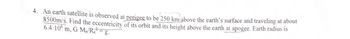 4. An earth satellite is observed at perigee to be 250 km above the earth's surface and traveling at about
8500m/s. Find the eccentricity of its orbit and its height above the earth at apogee. Earth radius is
6.4-10 m, G-M/R = g.