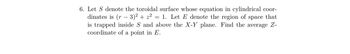 6. Let S denote the toroidal surface whose equation in cylindrical coor-
dinates is (r - 3)² + z² = 1. Let E denote the region of space that
is trapped inside S and above the X-Y plane. Find the average Z-
coordinate of a point in E.