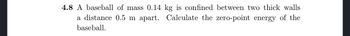 4.8 A baseball of mass 0.14 kg is confined between two thick walls
a distance 0.5 m apart. Calculate the zero-point energy of the
baseball.